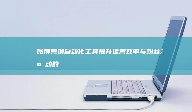 微博营销自动化工具：提升运营效率与粉丝互动的实战指南